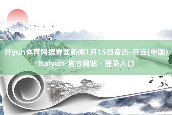 开yun体育网　　据界面新闻1月15日音讯-开云(中国)Kaiyun·官方网站 - 登录入口