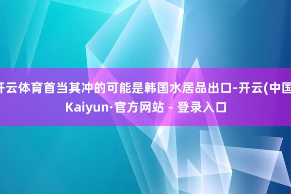 开云体育首当其冲的可能是韩国水居品出口-开云(中国)Kaiyun·官方网站 - 登录入口